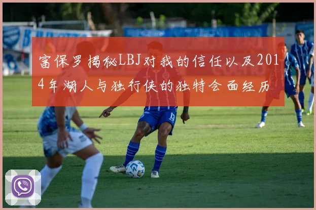 富保罗揭秘LBJ对我的信任以及2014年湖人与独行侠的独特会面经历