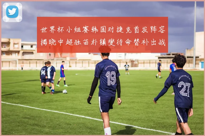世界杯小组赛韩国对捷克首发阵容揭晓中超独苗朴镇燮待命替补出战