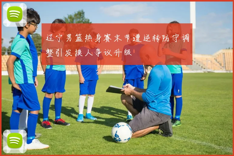 辽宁男篮热身赛末节遭逆转防守调整引发换人争议升级