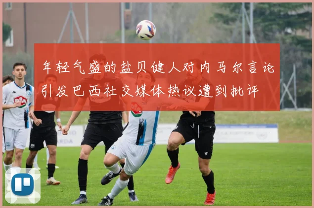 年轻气盛的盐贝健人对内马尔言论引发巴西社交媒体热议遭到批评